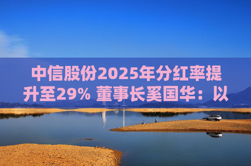 中信股份2025年分红率提升至29% 董事长奚国华：以实际行动推进对全体股东的承诺，力争超越期待