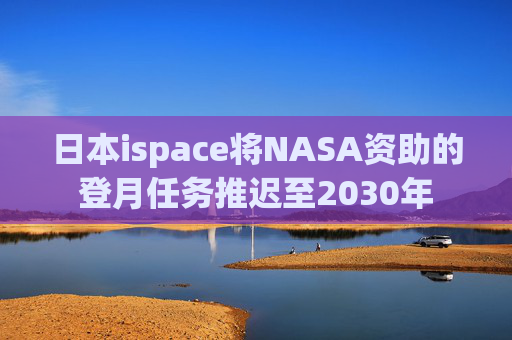 日本ispace将NASA资助的登月任务推迟至2030年