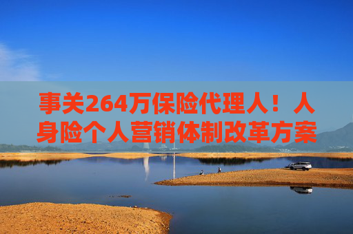 事关264万保险代理人！人身险个人营销体制改革方案落地 拟推动建立有中国特色的保险销售人员荣誉评价体系