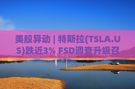 美股异动 | 特斯拉(TSLA.US)跌近3% FSD调查升级召回风险上升