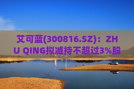 艾可蓝(300816.SZ)：ZHU QING拟减持不超过3%股份