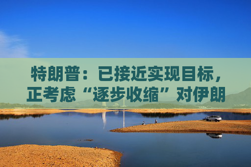 特朗普：已接近实现目标，正考虑“逐步收缩”对伊朗的军事行动