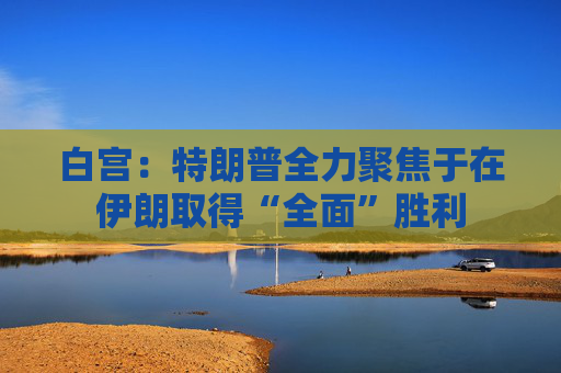 白宫：特朗普全力聚焦于在伊朗取得“全面”胜利