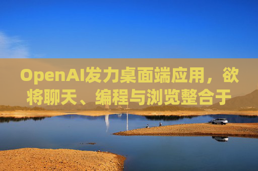 OpenAI发力桌面端应用，欲将聊天、编程与浏览整合于单一界面