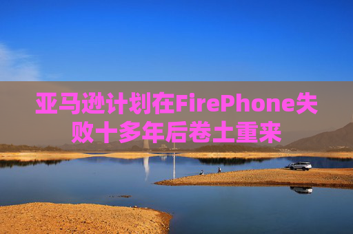 亚马逊计划在FirePhone失败十多年后卷土重来