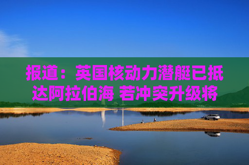 报道：英国核动力潜艇已抵达阿拉伯海 若冲突升级将具备对伊朗发动打击的能力