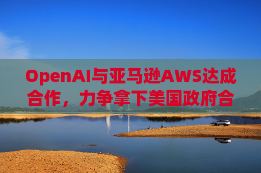 OpenAI与亚马逊AWS达成合作，力争拿下美国政府合同