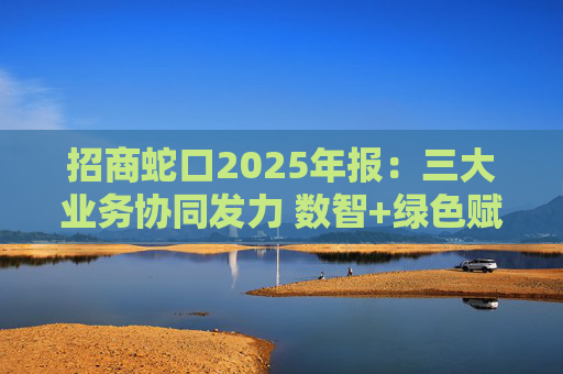 招商蛇口2025年报:三大业务协同发力 数智+绿色赋能长远发展 第1张 招商蛇口2025年报:三大业务协同发力 数智+绿色赋能长远发展 第1张