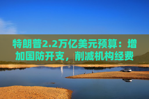 特朗普2.2万亿美元预算：增加国防开支，削减机构经费