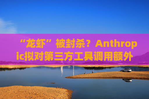 “龙虾”被封杀？Anthropic拟对第三方工具调用额外收费