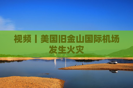 视频丨美国旧金山国际机场发生火灾