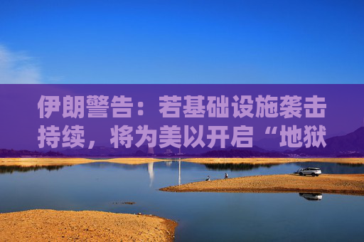 伊朗警告：若基础设施袭击持续，将为美以开启“地狱之门”