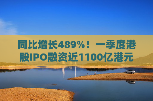 同比增长489%！一季度港股IPO融资近1100亿港元