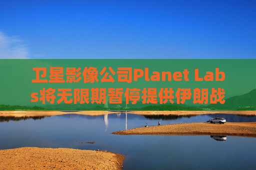卫星影像公司Planet Labs将无限期暂停提供伊朗战区影像