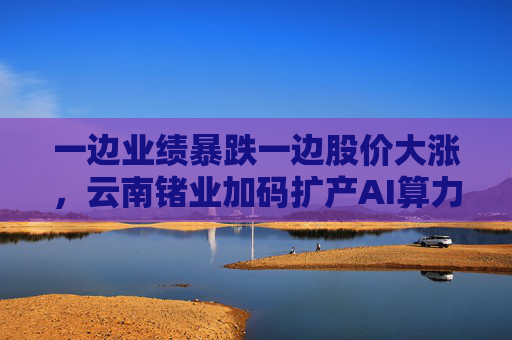 一边业绩暴跌一边股价大涨，云南锗业加码扩产AI算力时代“硬通货”