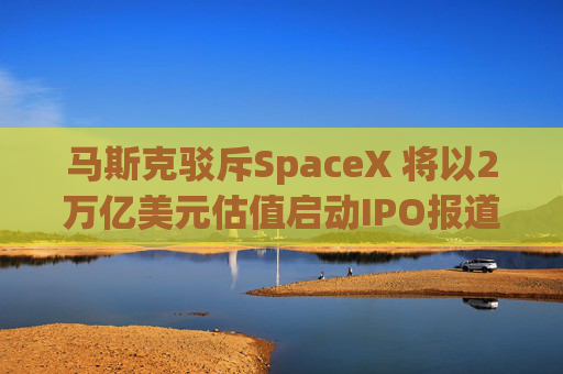 马斯克驳斥SpaceX 将以2万亿美元估值启动IPO报道
