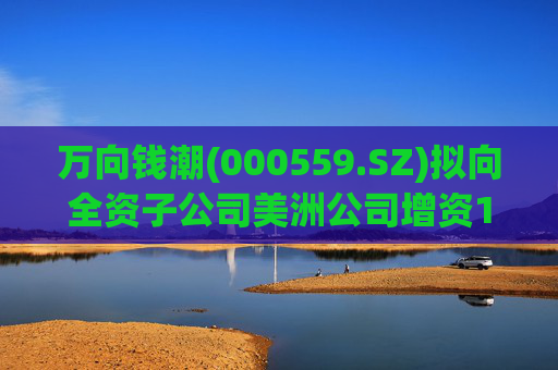 万向钱潮(000559.SZ)拟向全资子公司美洲公司增资1.2亿元，用于美洲公司增资其子公司泰国公司