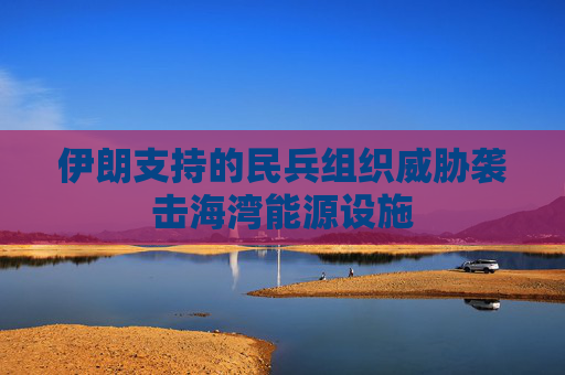 伊朗支持的民兵组织威胁袭击海湾能源设施