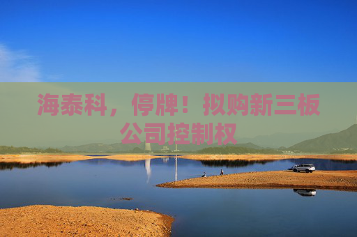 海泰科，停牌！拟购新三板公司控制权
