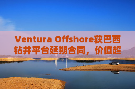 Ventura Offshore获巴西钻井平台延期合同，价值超6亿美元