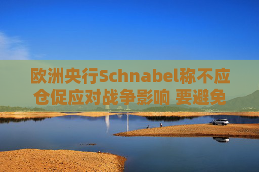 欧洲央行Schnabel称不应仓促应对战争影响 要避免反应过度