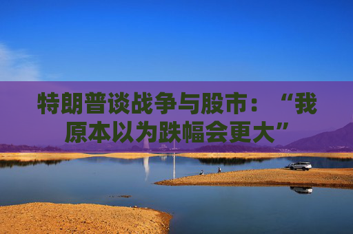 特朗普谈战争与股市：“我原本以为跌幅会更大”