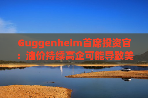 Guggenheim首席投资官：油价持续高企可能导致美国股市下跌10%