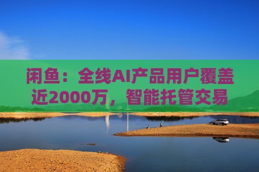 闲鱼：全线AI产品用户覆盖近2000万，智能托管交易额破4亿