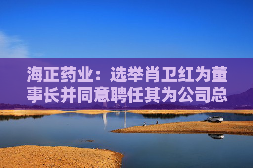 海正药业：选举肖卫红为董事长并同意聘任其为公司总裁