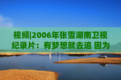 视频|2006年张雪湖南卫视纪录片：有梦想就去追 因为勇敢我的人生更精彩