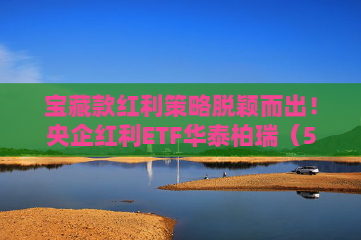 宝藏款红利策略脱颖而出！央企红利ETF华泰柏瑞（561580）连续三周获周度资金净流入