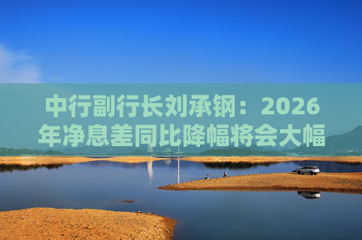 中行副行长刘承钢：2026年净息差同比降幅将会大幅收窄，净利息收入有望实现正增长