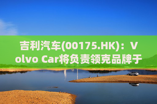 吉利汽车(00175.HK)：Volvo Car将负责领克品牌于欧洲地区区域营运事宜