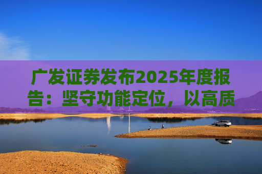 广发证券发布2025年度报告：坚守功能定位，以高质量发展服务国家战略