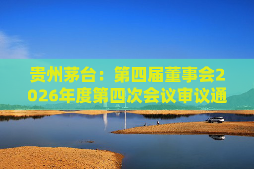 贵州茅台：第四届董事会2026年度第四次会议审议通过《关于免去部分高级管理人员职务的议案》