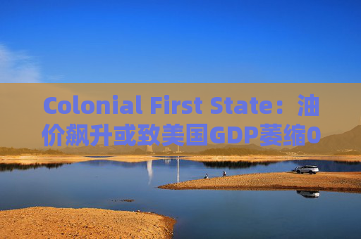 Colonial First State：油价飙升或致美国GDP萎缩0.5%