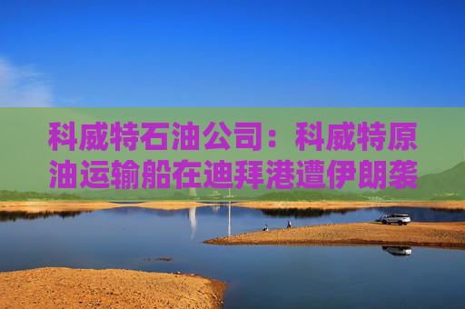 科威特石油公司：科威特原油运输船在迪拜港遭伊朗袭击