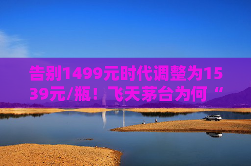 告别1499元时代调整为1539元/瓶！飞天茅台为何“逆市”涨价？