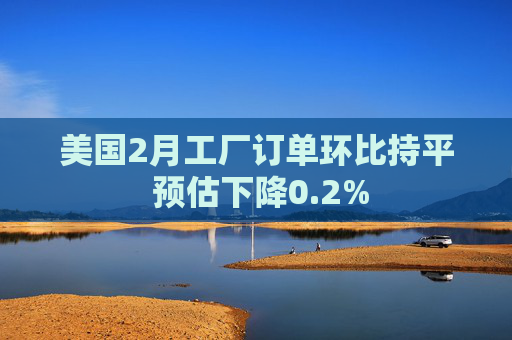 美国2月工厂订单环比持平 预估下降0.2%