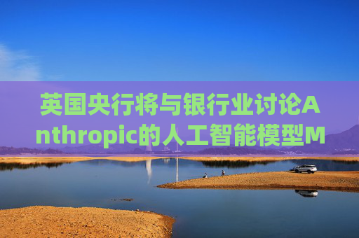 英国央行将与银行业讨论Anthropic的人工智能模型Mythos