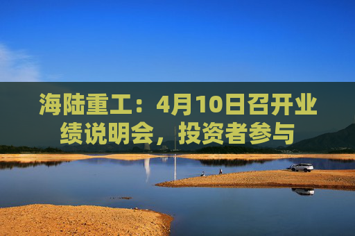 海陆重工：4月10日召开业绩说明会，投资者参与
