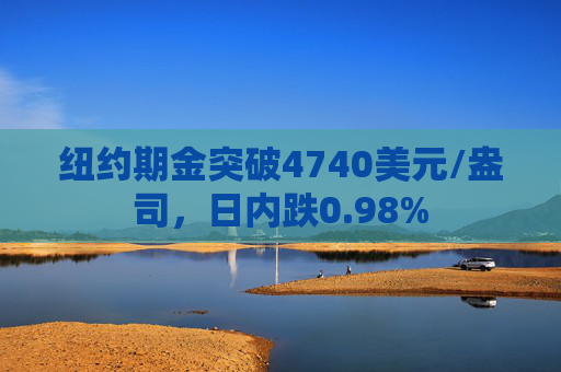 纽约期金突破4740美元/盎司，日内跌0.98%