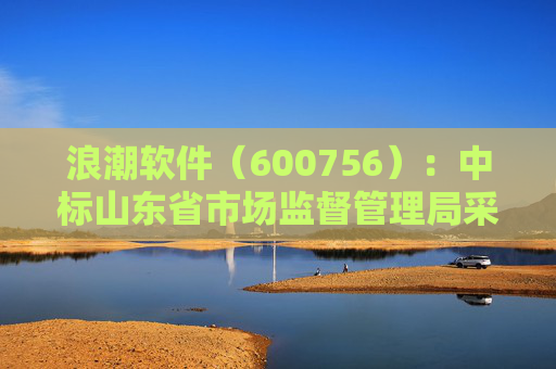 浪潮软件（600756）：中标山东省市场监督管理局采购项目，中标金额为179.80万元