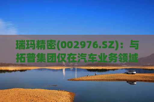 瑞玛精密(002976.SZ)：与拓普集团仅在汽车业务领域有相关合作