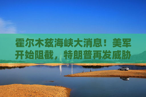 霍尔木兹海峡大消息！美军开始阻截，特朗普再发威胁