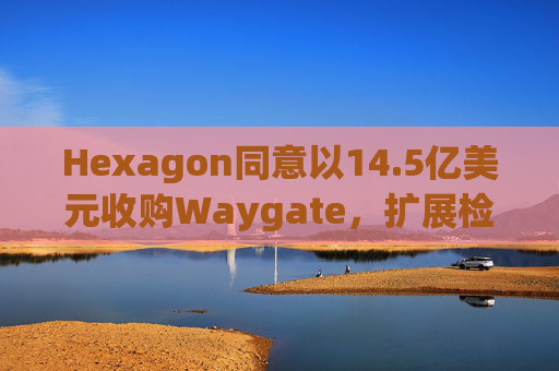 Hexagon同意以14.5亿美元收购Waygate，扩展检测技术