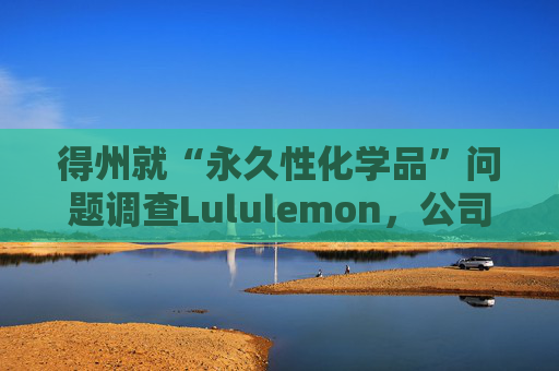 得州就“永久性化学品”问题调查Lululemon，公司称已停止使用