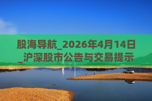 股海导航_2026年4月14日_沪深股市公告与交易提示