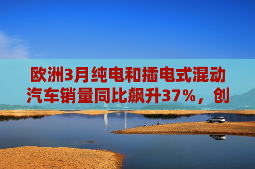 欧洲3月纯电和插电式混动汽车销量同比飙升37%，创历史新高