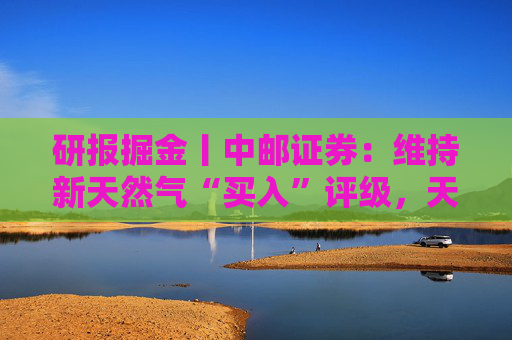 研报掘金丨中邮证券：维持新天然气“买入”评级，天然气产出接续放量，产量有望在5年内翻倍